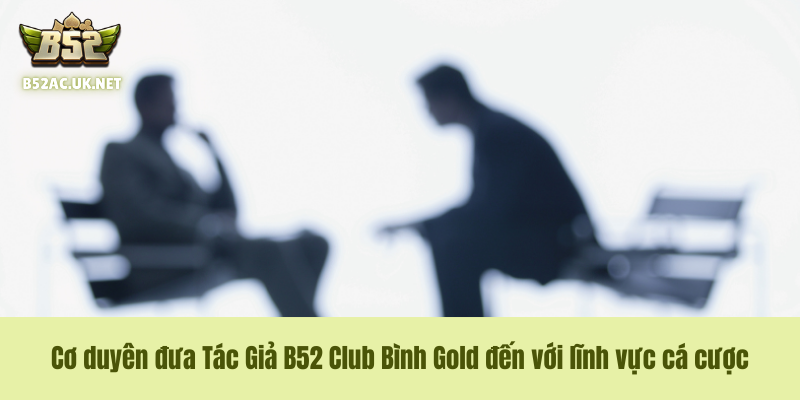 Cơ duyên đưa Tác Giả B52 Club Bình Gold đến với lĩnh vực cá cược